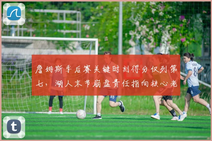詹姆斯季后赛关键时刻得分仅列第七，湖人末节崩盘责任指向核心老化